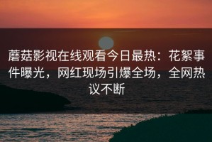 蘑菇影视在线观看今日最热：花絮事件曝光，网红现场引爆全场，全网热议不断