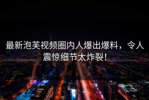 最新泡芙视频圈内人爆出爆料，令人震惊细节太炸裂！