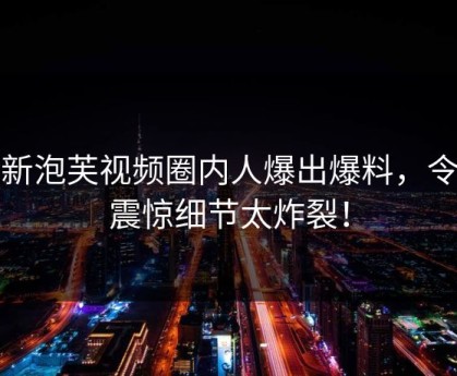 最新泡芙视频圈内人爆出爆料，令人震惊细节太炸裂！