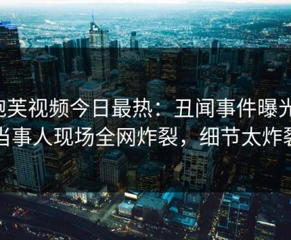 泡芙视频今日最热：丑闻事件曝光，当事人现场全网炸裂，细节太炸裂