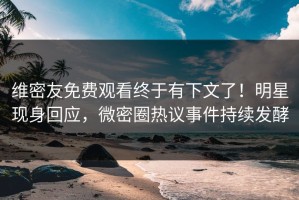维密友免费观看终于有下文了！明星现身回应，微密圈热议事件持续发酵