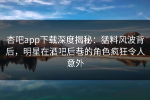杏吧app下载深度揭秘：猛料风波背后，明星在酒吧后巷的角色疯狂令人意外