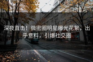 深夜直击！微密圈明星曝光花絮，出乎意料，引爆社交圈