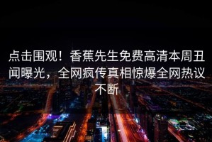 点击围观！香蕉先生免费高清本周丑闻曝光，全网疯传真相惊爆全网热议不断