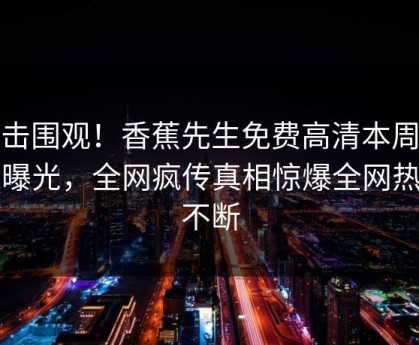 点击围观！香蕉先生免费高清本周丑闻曝光，全网疯传真相惊爆全网热议不断