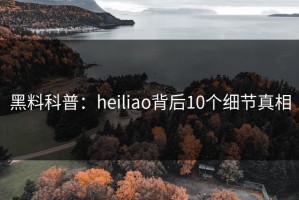 黑料科普：heiliao背后10个细节真相