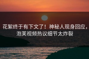 花絮终于有下文了！神秘人现身回应，泡芙视频热议细节太炸裂