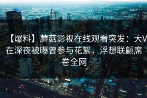 【爆料】蘑菇影视在线观看突发：大V在深夜被曝曾参与花絮，浮想联翩席卷全网