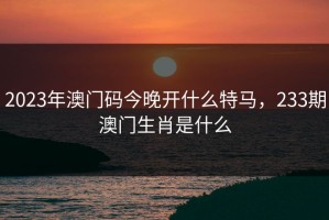 2023年澳门码今晚开什么特马，233期澳门生肖是什么