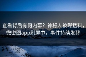 查看背后有何内幕？神秘人被曝猛料，微密圈app刷屏中，事件持续发酵
