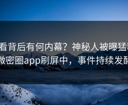 查看背后有何内幕？神秘人被曝猛料，微密圈app刷屏中，事件持续发酵