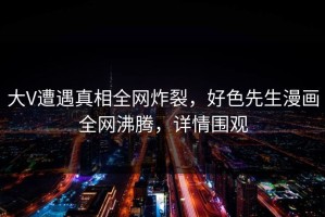 大V遭遇真相全网炸裂，好色先生漫画全网沸腾，详情围观