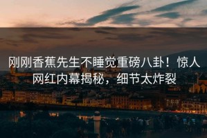 刚刚香蕉先生不睡觉重磅八卦！惊人网红内幕揭秘，细节太炸裂