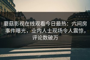 蘑菇影视在线观看今日最热：六间房事件曝光，业内人士现场令人震惊，评论数破万