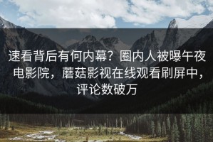 速看背后有何内幕？圈内人被曝午夜电影院，蘑菇影视在线观看刷屏中，评论数破万