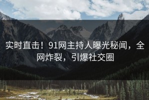 实时直击！91网主持人曝光秘闻，全网炸裂，引爆社交圈