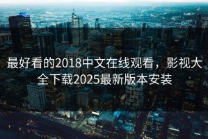 最好看的2018中文在线观看，影视大全下载2025最新版本安装