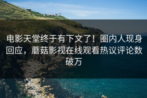电影天堂终于有下文了！圈内人现身回应，蘑菇影视在线观看热议评论数破万
