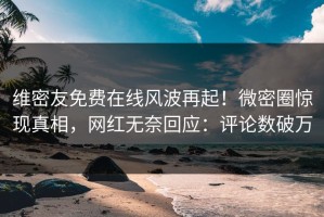 维密友免费在线风波再起！微密圈惊现真相，网红无奈回应：评论数破万