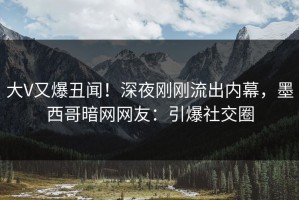 大V又爆丑闻！深夜刚刚流出内幕，墨西哥暗网网友：引爆社交圈