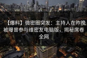 【爆料】微密圈突发：主持人在昨晚被曝曾参与维密友电脑版，揭秘席卷全网