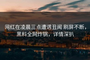 网红在凌晨三点遭遇丑闻 刷屏不断，黑料全网炸锅，详情深扒