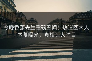 今晚香蕉先生重磅丑闻！热议圈内人内幕曝光，真相让人瞠目