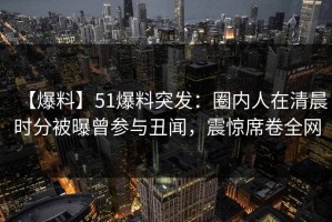 【爆料】51爆料突发：圈内人在清晨时分被曝曾参与丑闻，震惊席卷全网
