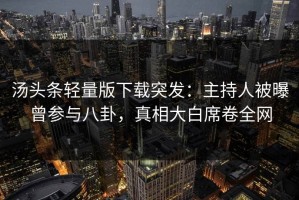 汤头条轻量版下载突发：主持人被曝曾参与八卦，真相大白席卷全网