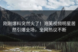 刚刚爆料突然火了！泡芙视频明星居然引爆全场，全网热议不断