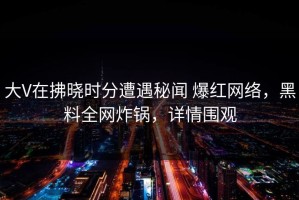 大V在拂晓时分遭遇秘闻 爆红网络，黑料全网炸锅，详情围观