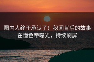 圈内人终于承认了！秘闻背后的故事在懂色帝曝光，持续刷屏