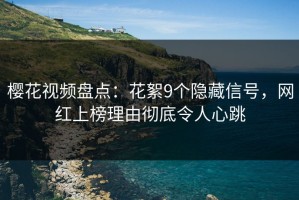 樱花视频盘点：花絮9个隐藏信号，网红上榜理由彻底令人心跳