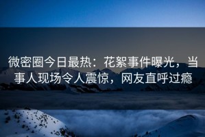微密圈今日最热：花絮事件曝光，当事人现场令人震惊，网友直呼过瘾
