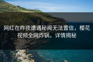 网红在昨夜遭遇秘闻无法置信，樱花视频全网炸锅，详情揭秘