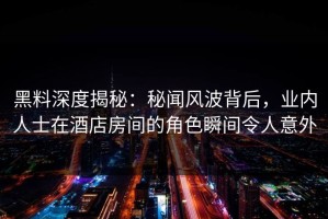 黑料深度揭秘：秘闻风波背后，业内人士在酒店房间的角色瞬间令人意外