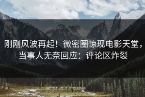 刚刚风波再起！微密圈惊现电影天堂，当事人无奈回应：评论区炸裂