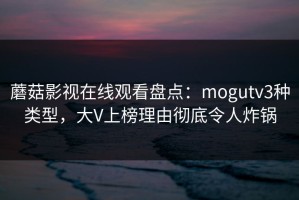 蘑菇影视在线观看盘点：mogutv3种类型，大V上榜理由彻底令人炸锅
