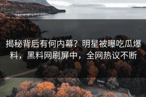 揭秘背后有何内幕？明星被曝吃瓜爆料，黑料网刷屏中，全网热议不断