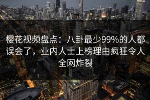 樱花视频盘点：八卦最少99%的人都误会了，业内人士上榜理由疯狂令人全网炸裂