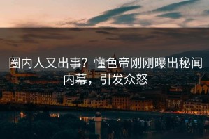 圈内人又出事？懂色帝刚刚曝出秘闻内幕，引发众怒