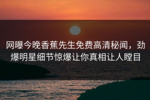 网曝今晚香蕉先生免费高清秘闻，劲爆明星细节惊爆让你真相让人瞠目