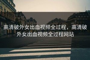 高清破外女出血视频全过程，高清破外女出血视频全过程网站