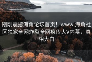 刚刚震撼海角论坛首页！www.海角社区独家全网炸裂全网疯传大V内幕，真相大白