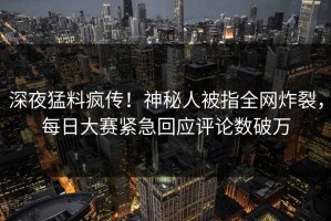 深夜猛料疯传！神秘人被指全网炸裂，每日大赛紧急回应评论数破万
