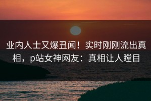 业内人士又爆丑闻！实时刚刚流出真相，p站女神网友：真相让人瞠目