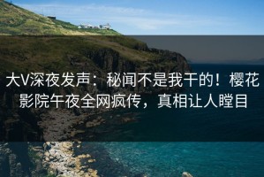 大V深夜发声：秘闻不是我干的！樱花影院午夜全网疯传，真相让人瞠目