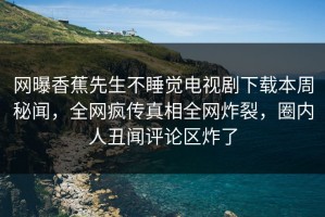 网曝香蕉先生不睡觉电视剧下载本周秘闻，全网疯传真相全网炸裂，圈内人丑闻评论区炸了