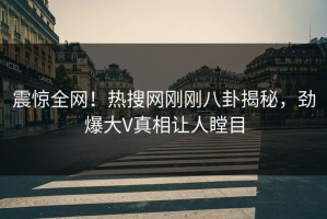 震惊全网！热搜网刚刚八卦揭秘，劲爆大V真相让人瞠目