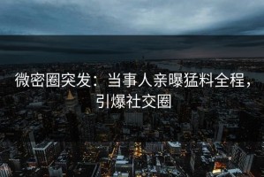 微密圈突发：当事人亲曝猛料全程，引爆社交圈
